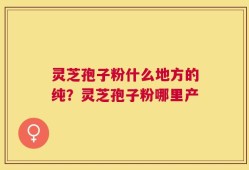 灵芝孢子粉什么地方的纯？灵芝孢子粉哪里产