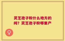 灵芝孢子粉什么地方的纯？灵芝孢子粉哪里产
