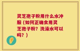 灵芝孢子粉用什么水冲服 (如何正确食用灵芝孢子粉？洗澡水可以吗？)