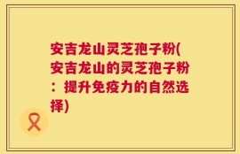 安吉龙山灵芝孢子粉(安吉龙山的灵芝孢子粉：提升免疫力的自然选择)