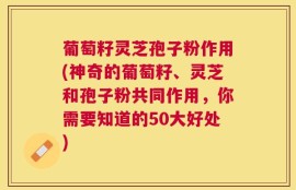 葡萄籽灵芝孢子粉作用(神奇的葡萄籽、灵芝和孢子粉共同作用，你需要知道的50大好处)