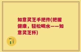 如意灵芝手把件(把握健康，轻松喝水——如意灵芝杯)