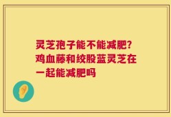 灵芝孢子能不能减肥？鸡血藤和绞股蓝灵芝在一起能减肥吗