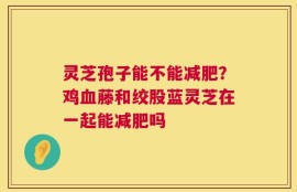 灵芝孢子能不能减肥？鸡血藤和绞股蓝灵芝在一起能减肥吗