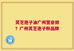 灵芝孢子油广州营业郑？广州灵芝孢子粉品牌