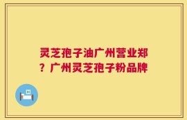 灵芝孢子油广州营业郑？广州灵芝孢子粉品牌