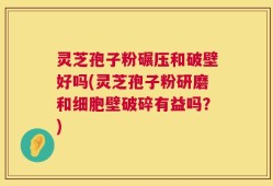 灵芝孢子粉碾压和破壁好吗(灵芝孢子粉研磨和细胞壁破碎有益吗？)