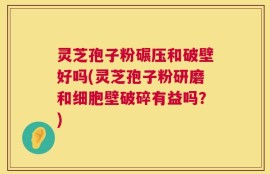 灵芝孢子粉碾压和破壁好吗(灵芝孢子粉研磨和细胞壁破碎有益吗？)
