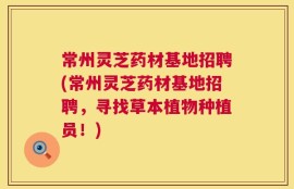 常州灵芝药材基地招聘(常州灵芝药材基地招聘，寻找草本植物种植员！)