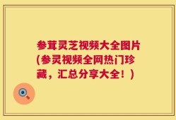参茸灵芝视频大全图片(参灵视频全网热门珍藏，汇总分享大全！)