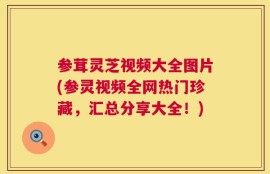 参茸灵芝视频大全图片(参灵视频全网热门珍藏，汇总分享大全！)