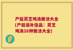 产后灵芝鸡汤做法大全(产后滋补佳品：灵芝鸡汤16种做法大全)