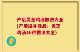 产后灵芝鸡汤做法大全(产后滋补佳品：灵芝鸡汤16种做法大全)