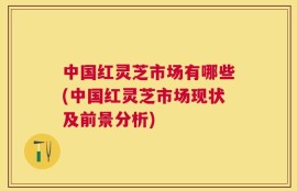 中国红灵芝市场有哪些(中国红灵芝市场现状及前景分析)