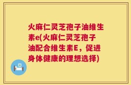 火麻仁灵芝孢子油维生素e(火麻仁灵芝孢子油配合维生素E，促进身体健康的理想选择)