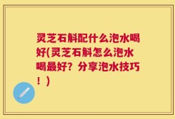 灵芝石斛配什么泡水喝好(灵芝石斛怎么泡水喝最好？分享泡水技巧！)