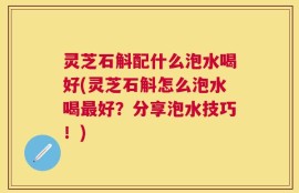 灵芝石斛配什么泡水喝好(灵芝石斛怎么泡水喝最好？分享泡水技巧！)