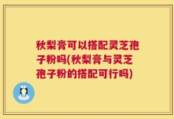秋梨膏可以搭配灵芝孢子粉吗(秋梨膏与灵芝孢子粉的搭配可行吗)