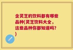 含灵芝的饮料都有哪些品种(灵芝饮料大全，这些品种你都知道吗？)