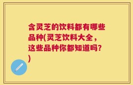 含灵芝的饮料都有哪些品种(灵芝饮料大全，这些品种你都知道吗？)