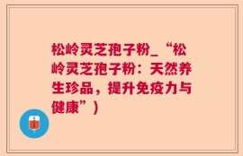 松岭灵芝孢子粉_“松岭灵芝孢子粉：天然养生珍品，提升免疫力与健康”)