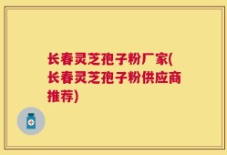 长春灵芝孢子粉厂家(长春灵芝孢子粉供应商推荐)