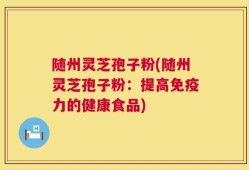 随州灵芝孢子粉(随州灵芝孢子粉：提高免疫力的健康食品)