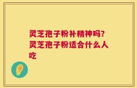 灵芝孢子粉补精神吗？灵芝孢子粉适合什么人吃