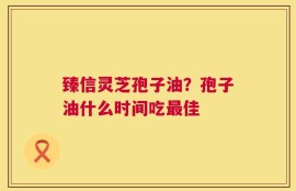 臻信灵芝孢子油？孢子油什么时间吃最佳