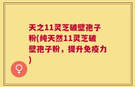天之11灵芝破壁孢子粉(纯天然11灵芝破壁孢子粉，提升免疫力)