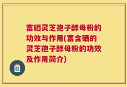 富硒灵芝孢子酵母粉的功效与作用(富含硒的灵芝孢子酵母粉的功效及作用简介)