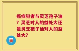 癌症犯者与灵芝孢子油？灵芝对人的益处大还是灵芝孢子油对人的益处大？