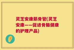 灵芝安康筋骨管(灵芝安康——促进骨骼健康的护理产品)