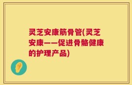 灵芝安康筋骨管(灵芝安康——促进骨骼健康的护理产品)