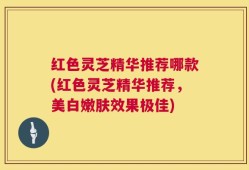 红色灵芝精华推荐哪款(红色灵芝精华推荐，美白嫩肤效果极佳)