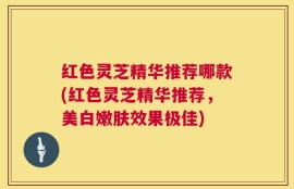 红色灵芝精华推荐哪款(红色灵芝精华推荐，美白嫩肤效果极佳)