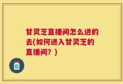 甘灵芝直播间怎么进的去(如何进入甘灵芝的直播间？)