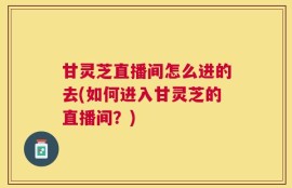 甘灵芝直播间怎么进的去(如何进入甘灵芝的直播间？)
