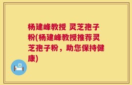 杨建峰教授 灵芝孢子粉(杨建峰教授推荐灵芝孢子粉，助您保持健康)