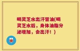 喝灵芝水出汗冒油(喝灵芝水后，身体油脂分泌增加，会出汗！)