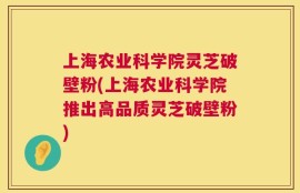 上海农业科学院灵芝破壁粉(上海农业科学院推出高品质灵芝破壁粉)