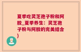 夏季吃灵芝孢子粉和阿胶_夏季养生：灵芝孢子粉与阿胶的完美结合)