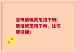怎样清理灵芝孢子粉(清洁灵芝孢子粉，让你更健康)