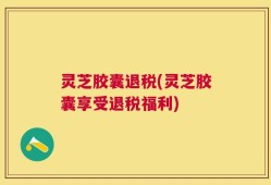 灵芝胶囊退税(灵芝胶囊享受退税福利)