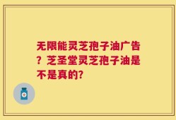 无限能灵芝孢子油广告？芝圣堂灵芝孢子油是不是真的？