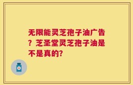 无限能灵芝孢子油广告？芝圣堂灵芝孢子油是不是真的？