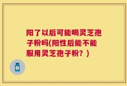 阳了以后可能喝灵芝孢子粉吗(阳性后能不能服用灵芝孢子粉？)