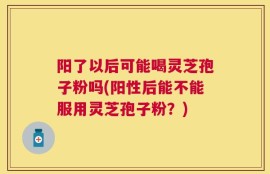 阳了以后可能喝灵芝孢子粉吗(阳性后能不能服用灵芝孢子粉？)