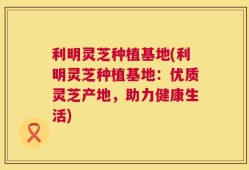 利明灵芝种植基地(利明灵芝种植基地：优质灵芝产地，助力健康生活)