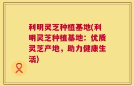 利明灵芝种植基地(利明灵芝种植基地：优质灵芝产地，助力健康生活)